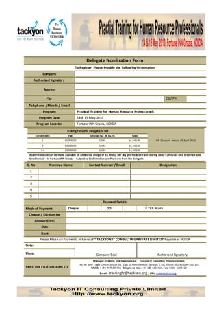 Delegate Nomination Form
                                        To Register, Please Provide the Following Information
              Company
       Authorized Sig natory

                  Address

                   City                                                                                              Zip/ Pin

  Telephone / Mobile / Email
              Program                      Practical Training for Human Resource Profess ionals
           Program Date                    14 & 15 May 2010
          Program Location                 Fortune INN Grazia, NOIDA
                                 Training Fees (Per Delegate) in INR
         Enrollments              Fee                Service Tax @ 10.3%                Total
              1                15,000.00                    1,545                     16,545.00              5% Discount before 30 April 2010
              4                14,000.00                    1,442                     15,442.00
             5+                13,000.00                    1,339                     14,339.00
  Accommodation can be made available on additio nal charge of Rs. 4700/- per day per Head on Twin Sharing Basis – (Inclu des On e Breakfast and
  One Dinner) – At Fortune INN Grazia. – Subject to Confirmation and Payment from the Delegate

 S. No               Nominee Name                   Contact Num ber / Email                                     Designation
   1
   2
   3
   4
   5
                                                               Payment Details
Mode of Payment                   Cheque                            DD                             √ Tick Mark
  Cheque / DD Num ber
         Amount (INR)
             Date
             Bank
            Please Make All Payments in Favor of “ TA CKYON IT CONSULTING PRIVATE LIMITED” Payable at NOIDA
Date:

Place:                                                    Company Seal                                        Authorized Signatory
                                                       Manager- Training and Development , Tackyon IT Consulting Private Limited,
                                            33, Sri Ram Trade Center,Sector-58, (Opp. U Flex Chemical Division, C-5-8, Sector-57 ), NOIDA – 201301
SEND THE FILLED FORMS TO                              Mobile : +91 9971309745 Telepho ne nos. : +91 120 4202410, Fax: 0120 -4202410
                                                             Email:    traininghr@tackyon.org , URL: www.tackyon.org
 