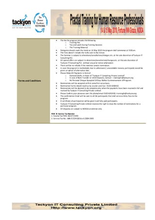 •    The fee for program includes the following
                                       o     Training Fee
                                       o     Tea and Lunch During Training Sessions
                                       o     The Training Material.
                            •    Delegates should reach the Hotel on 14 Ma 2010 the program shall commence at 9:00 am.
                                                                               y
                            •    The Fees doesn’t include the to-fro cost to the Venue.
                            •    The Seminar is subject to alterations/cancellations/changes etc. at the sole discretion of Tackyon IT
                                 Consulting Pvt.
                            •    All special offers are subject to alterations/cancellations/changes etc. at the sole discretion of
                                 Tackyon IT Consulting Pvt. without any prior notice whatsoever.
                            •    There will be no refunds if the nominee cancels nomination.
                            •    In case the program is rescheduled, due to unforeseen / unavoidable reasons, participants would be
                                 given an option of alternative da  te.
                            •    Please Make All Payments in form of
                                       o     Demand Drafts: In favor of “Tackyon IT Consulting Private Limited”.
                                       o     In case of Bank Transfer or CASH Deposits, Contact – traininghr@tackyon.org
Terms and Conditions                   o     No Personal Cheque Accepted 10 Days Before Co mmencement of Program.
                            •    Nominations will be accepted on first come first serve basis.
                            •    Nomination Forms should reach us by co urier and Fax – 0120 4202410
                            •    Nominations will be deemed to be complete only when the payments have been received in full and
                                 realized by Tackyon IT Consulting Private Limited.
                            •    Please Confirm your presence over the phone/email 0120-4202410, traininghr@tackyon.org
                            •    The confirmation Email will be sent to all the participants that shall serve as Entry Pass to the
                                 program.
                            •    A certificate of participation will be given to all fully paid participants.
                            •    Tackyon IT Consulting Private Limited reserves the righ to close the number of nominations for a
                                                                                             t
                                 particular program.
                            •    All disputes are subject to NOIDA Jurisdiction only.

                       PAN & Service Tax Number
                       1. Income Tax PAN: AACCT1549C
                       2. Service Tax No.: 688-ST/CER-20/Lko-II /2004-2005
 