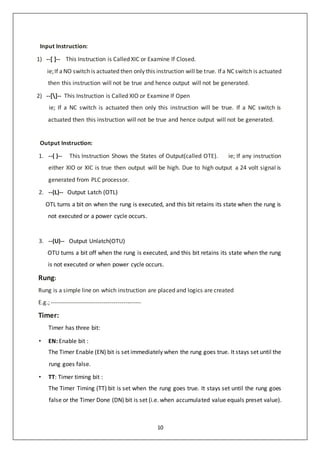 10
Input Instruction:
1) --[ ]-- This Instruction is Called XIC or Examine If Closed.
ie;If aNO switch is actuated then only this instruction will be true. Ifa NC switch is actuated
then this instruction will not be true and hence output will not be generated.
2) --[]-- This Instruction is Called XIO or Examine If Open
ie; If a NC switch is actuated then only this instruction will be true. If a NC switch is
actuated then this instruction will not be true and hence output will not be generated.
Output Instruction:
1. --( )-- This Instruction Shows the States of Output(called OTE). ie; If any instruction
either XIO or XIC is true then output will be high. Due to high output a 24 volt signal is
generated from PLC processor.
2. --(L)-- Output Latch (OTL)
OTL turns a bit on when the rung is executed, and this bit retains its state when the rung is
not executed or a power cycle occurs.
3. --(U)-- Output Unlatch(OTU)
OTU turns a bit off when the rung is executed, and this bit retains its state when the rung
is not executed or when power cycle occurs.
Rung:
Rung is a simple line on which instruction are placed and logics are created
E.g.; ---------------------------------------------
Timer:
Timer has three bit:
• EN: Enable bit :
The Timer Enable (EN) bit is set immediately when the rung goes true. It stays set until the
rung goes false.
• TT: Timer timing bit :
The Timer Timing (TT) bit is set when the rung goes true. It stays set until the rung goes
false or the Timer Done (DN) bit is set (i.e. when accumulated value equals preset value).
 