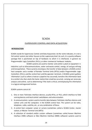 20
SCADA
(SUPERVISORY CONTROL AND DATA ACQUISITION)
INTRODUCTION
SCADA stands for Supervisory Control and Data Acquisition. As the name indicates, it is not a
full control system, but rather focuses on the supervisory level. As such, it is a purely software
package that is positioned on top of hardware to which it is interfaced, in general via
Programmable Logic Controllers (PLCs), or other commercial hardware modules.
SCADA systems are used to monitor and control a plant or equipment in
Industries such as telecommunications, water and waste control, energy, oil and gas refining
and transportation. These systems encompass the transfer of data between a SCADA central
host computer and a number of Remote Terminal Units (RTUs) and/or Programmable Logic
Controllers (PLCs), and the central host and the operator terminals. A SCADA system gathers
information (such as where a leak on a pipeline has occurred), transfers the information back
to a central site, then alerts the home station that a leak has occurred, carrying out necessary
analysis and control, such as determining if the leak is critical, and displaying the information
in a logical and organized fashion.
SCADA systems consist of:
1. One or more field data interface devices, usually RTUs, or PLCs, which interface to field
sensing devices and local control switchboxes and valve actuators
2. A communications system used to transfer data between field data interface devices and
control units and the computers in the SCADA central host. The system can be radio,
telephone, cable, satellite, etc., or any combination of these.
3. A central host computer server or servers (sometimes called a SCADA Center, master
station, or Master Terminal Unit (MTU)
4. A collection of standard and/or custom software [sometimes called Human Machine
Interface (HMI) software or Man Machine Interface (MMI) software] systems used to
 