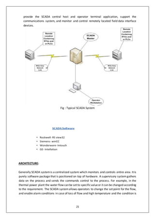 21
provide the SCADA central host and operator terminal application, support the
communications system, and monitor and control remotely located field data interface
devices.
Fig : Typical SCADA System
ARCHITECTURE:
Generally SCADA systemis a centralized system which monitors and controls entire area. It is
purely software package that is positioned on top of hardware. A supervisory systemgathers
data on the process and sends the commands control to the process. For example, in the
thermal power plant the water flow can be set to specificvalueor it can be changed according
to the requirement. The SCADA systemallows operators to change the set point for the flow,
and enable alarm conditions in case of loss of flow and high temperature and the condition is
 