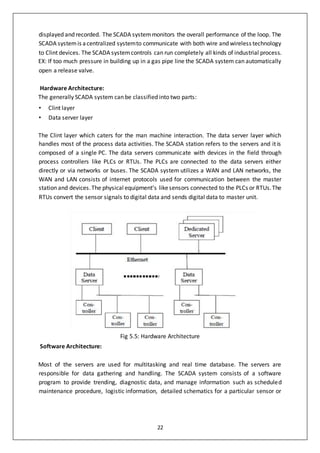 22
displayed and recorded. The SCADA systemmonitors the overall performance of the loop. The
SCADA systemis acentralized systemto communicate with both wire and wireless technology
to Clint devices. The SCADA systemcontrols can run completely all kinds of industrial process.
EX: If too much pressure in building up in a gas pipe line the SCADA system can automatically
open a release valve.
Hardware Architecture:
The generally SCADA system can be classified into two parts:
• Clint layer
• Data server layer
The Clint layer which caters for the man machine interaction. The data server layer which
handles most of the process data activities. The SCADA station refers to the servers and it is
composed of a single PC. The data servers communicate with devices in the field through
process controllers like PLCs or RTUs. The PLCs are connected to the data servers either
directly or via networks or buses. The SCADA system utilizes a WAN and LAN networks, the
WAN and LAN consists of internet protocols used for communication between the master
station and devices.The physical equipment’s likesensors connected to the PLCs or RTUs.The
RTUs convert the sensor signals to digital data and sends digital data to master unit.
Fig 5.5: Hardware Architecture
Software Architecture:
Most of the servers are used for multitasking and real time database. The servers are
responsible for data gathering and handling. The SCADA system consists of a software
program to provide trending, diagnostic data, and manage information such as scheduled
maintenance procedure, logistic information, detailed schematics for a particular sensor or
 