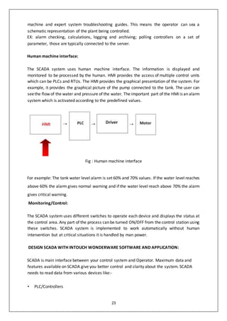 23
machine and expert system troubleshooting guides. This means the operator can sea a
schematic representation of the plant being controlled.
EX: alarm checking, calculations, logging and archiving; polling controllers on a set of
parameter, those are typically connected to the server.
Human machine interface:
The SCADA system uses human machine interface. The information is displayed and
monitored to be processed by the human. HMI provides the access of multiple control units
which can be PLCs and RTUs. The HMI provides the graphical presentation of the system. For
example, it provides the graphical picture of the pump connected to the tank. The user can
seethe flow of the water and pressure of the water. The important part of the HMI is an alarm
system which is activated according to the predefined values.
Fig : Human machine interface
For example: The tank water level alarm is set 60% and 70% values. If the water level reaches
above 60% the alarm gives normal warning and if the water level reach above 70% the alarm
gives critical warning.
Monitoring/Control:
The SCADA system uses different switches to operate each device and displays the status at
the control area. Any part of the process can be turned ON/OFF from the control station using
these switches. SCADA system is implemented to work automatically without human
intervention but at critical situations it is handled by man power.
DESIGN SCADA WITH INTOUCH WONDERWARE SOFTWARE AND APPLICATION:
SCADA is main interface between your control system and Operator. Maximum data and
features available on SCADA give you better control and clarity about the system. SCADA
needs to read data from various devices like:-
• PLC/Controllers
 