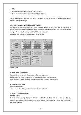 24
• RTU
• Energy meters/Load managers/Data loggers
• Field instruments like Flow meters and positioners
Each of above data communicates with SCADA on various protocols . SCADA reads or writes
the data in format of tags.
INTOUCH WONDERWARE SCADA SOFTWARE:
First we crate the animated object from “Wizard Selection” tool than specify tag name as
require. We can create almost any screen animation effect imaginable. We can make objects
change colour, size, location, visibility, fill level, and so on.
Animation link selection dialog box are shown in fig
TOUCH LINK
A. User Input touch links:
Discrete: Used to control the value of a discrete tagname.
Analog: Used to input the value of an analog (integer or real) tagname.
String: Used to create an object into which a string message may be input.
B. Sliders touch links:
Vertical& Horizontal:
we can move the slider position horizontally or vertically.
C. Touch Pushbutton links:
Discrete Value:
Used to make any object or symbol into a pushbutton that controls the state of a discrete
tagname. Pushbutton actions can be set,reset, toggle,momentary on (direct) and momentary
off (reverse) types.
 