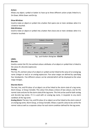 25
Action:
Allows any object, symbol or button to have up to three different action scripts linked to it;
On Down, While Down and On Up.
Show Window:
Used to make an object or symbol into a button that opens one or more windows when it is
clicked or touched.
Hide Window:
Used to make an object or symbol into a button that closes one or more windows when it is
clicked or touched.
Fig : push button dialog box COLOR
LINKS:
Discrete:
Used to control the fill, line and text colours attributes of an object or symbol that is linked to
the value of a discrete expression.
Analog:
The line, fill, and text colour of an object or symbol can be linked to the value of an analog tag
name (integer or real) or an analog expression. Five value ranges are defined by specifying
four breakpoints. Five different colours can be selected which will be displayed as the value
range changes.
Discrete Alarm:
The text, line, and fill colour of an object can all be linked to the alarm state of a tag name,
Alarm Group, or Group Variable. This colour link allows a choice of two colours; one for the
normal state and one for the alarm stateof the tag name. This link can be used for both analog
and discrete tag names. If it is used with an analog tag name, it responds to any alarm
condition of the tag name.
Analog Alarm: The text, line, and fill colour of an object can all be linked to the alarm state of
an analog tag name, Alarm Group, or Group Variable. Allows a specific colour to be set for the
normal state as well as a separate colour for each alarm condition defined for the tag name.
 
