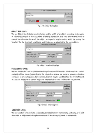 26
Fig : Fill colour dialog box
OBJECT SIZE LINKS:
We use Object Size links to vary the height and/or width of an object according to the value
of an analog (integer or real) tag name or analog expression. Size links provide the ability to
control the direction in which the object enlarges in height and/or width by setting the
"anchor" for the link. Both height and width links can be attached to the same object.
Fig : object height dialog box
PERCENT FILL LINKS:
We use Percent FillLinks to provide the ability to vary the filllevelof a filledshape(or a symbol
containing filled shapes) according to the value of an analog tag name or an expression that
computes to an analog value. For example, this link may be used to show the level of liquids
in a vessel. An object or symbol may have a horizontal fill link, a vertical fill link, or both.
Fig : vertical fill dialog box
LOCATION LINKS:
We useLocation Links to make an object automatically move horizontally, vertically, or in both
directions in response to changes in the value of an analog tag name or expression
 