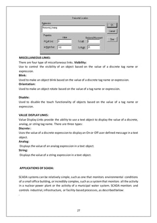 27
MISCELLANEOUS LINKS:
There are four type of miscellaneous links. Visibility:
Use to control the visibility of an object based on the value of a discrete tag name or
expression.
Blink:
Used to make an object blink based on the value of a discrete tag name or expression.
Orientation:
Used to make an object rotate based on the value of a tag name or expression.
Disable:
Used to disable the touch functionality of objects based on the value of a tag name or
expression.
VALUE DISPLAY LINKS:
Value Display Links provide the ability to use a text object to display the value of a discrete,
analog, or string tag name. There are three types:
Discrete :
Uses the value of a discrete expression to display an On or Off user defined message in a text
object.
Analog:
Displays the value of an analog expression in a text object.
String:
Displays the value of a string expression in a text object.
APPLICATIONS OF SCADA:
SCADA systems can be relatively simple, such as one that monitors environmental conditions
of a small office building, or incredibly complex, such as a systemthat monitors all the activity
in a nuclear power plant or the activity of a municipal water system. SCADA monitors and
controls industrial, infrastructure, or facility-based processes, as described below:
.
 