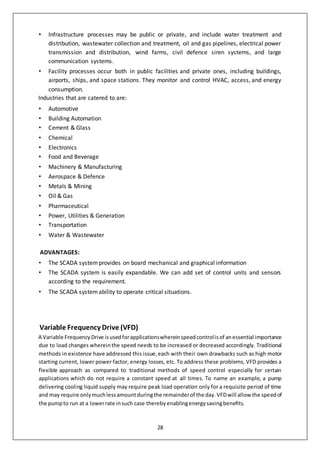 28
• Infrastructure processes may be public or private, and include water treatment and
distribution, wastewater collection and treatment, oil and gas pipelines, electrical power
transmission and distribution, wind farms, civil defence siren systems, and large
communication systems.
• Facility processes occur both in public facilities and private ones, including buildings,
airports, ships, and space stations. They monitor and control HVAC, access, and energy
consumption.
Industries that are catered to are:
• Automotive
• Building Automation
• Cement & Glass
• Chemical
• Electronics
• Food and Beverage
• Machinery & Manufacturing
• Aerospace & Defence
• Metals & Mining
• Oil & Gas
• Pharmaceutical
• Power, Utilities & Generation
• Transportation
• Water & Wastewater
ADVANTAGES:
• The SCADA systemprovides on board mechanical and graphical information
• The SCADA system is easily expandable. We can add set of control units and sensors
according to the requirement.
• The SCADA systemability to operate critical situations.
Variable Frequency Drive (VFD)
A Variable FrequencyDrive isusedforapplicationswhereinspeedcontrolisof anessential importance
due to load changes whereinthe speed needs to be increased or decreased accordingly. Traditional
methods in existence have addressed this issue,each with their own drawbacks such as high motor
starting current, lower power factor, energy losses, etc. To address these problems, VFD provides a
flexible approach as compared to traditional methods of speed control especially for certain
applications which do not require a constant speed at all times. To name an example, a pump
delivering cooling liquid supply may require peak load operation only for a requisite period of time
and may require onlymuchlessamountduringthe remainderof the day.VFDwill allow the speedof
the pumpto run at a lowerrate insuch case therebyenablingenergysavingbenefits.
 