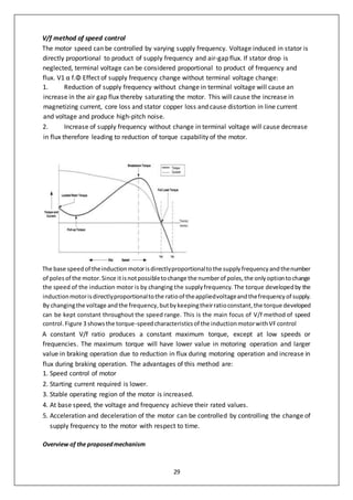 29
V/f method of speed control
The motor speed can be controlled by varying supply frequency. Voltage induced in stator is
directly proportional to product of supply frequency and air-gap flux. If stator drop is
neglected, terminal voltage can be considered proportional to product of frequency and
flux. V1 α f.Φ Effect of supply frequency change without terminal voltage change:
1. Reduction of supply frequency without change in terminal voltage will cause an
increase in the air gap flux thereby saturating the motor. This will cause the increase in
magnetizing current, core loss and stator copper loss and cause distortion in line current
and voltage and produce high-pitch noise.
2. Increase of supply frequency without change in terminal voltage will cause decrease
in flux therefore leading to reduction of torque capability of the motor.
The base speedof theinductionmotorisdirectlyproportionaltothe supplyfrequencyandthenumber
of polesof the motor.Since itisnotpossibletochange the numberof poles,the onlyoptiontochange
the speed of the induction motor is by changing the supplyfrequency. The torque developedby the
inductionmotorisdirectlyproportionaltothe ratioof theappliedvoltageandthefrequencyof supply.
By changingthe voltage andthe frequency,butbykeepingtheirratioconstant,the torque developed
can be kept constant throughout the speed range. This is the main focus of V/f method of speed
control.Figure 3 showsthe torque-speedcharacteristicsof the inductionmotorwithVFcontrol
A constant V/f ratio produces a constant maximum torque, except at low speeds or
frequencies. The maximum torque will have lower value in motoring operation and larger
value in braking operation due to reduction in flux during motoring operation and increase in
flux during braking operation. The advantages of this method are:
1. Speed control of motor
2. Starting current required is lower.
3. Stable operating region of the motor is increased.
4. At base speed, the voltage and frequency achieve their rated values.
5. Acceleration and deceleration of the motor can be controlled by controlling the change of
supply frequency to the motor with respect to time.
Overview of the proposedmechanism
 