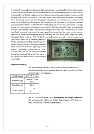 30
A Variable Frequency Drive is a device used in a drive system consisting of the following three main
sub-systems:ACmotor,main drive controllerassembly,anddrive operatorinterface.The ACelectric
motor usedina VFD systemisa three-phase induction motorwhichisgenerallythe mosteconomical
motor choice. The VFD controller is a solid state power electronics conversion system consisting of
three distinctsub-systems:a rectifierbridge converter,a directcurrent link,andan inverter.Ina VSI
drive, the DC link consists of a capacitor which smoothens out the converter's DC output ripple and
providesastiff inputtothe inverter.ThisfilteredDCvoltageisconvertedtoquasisinusoidal ACvoltage
outputusingthe inverter'sactiveswitchingelements.VSIdrivesprovidehigherpowerfactorandlower
harmonic distortion than phase-controlled Current Source Inverter. VFD control has been chosen
specifically because they provide the advantages of energy savings, low motor starting current,
reduction of thermal and mechanical stresses on motors and belts during starts, simple installation,
high power factor and lower KVA. Variable Frequency Drives are generally required because many
applicationsare notrun at the same speedall of
the time due to surrounding circumstances.The
revolutions per minute of the driven shaft need
to be increasedordecreaseddependingonload
changes, application requirement or other
circumstances. The PLC has been connected to
control and monitora VFD whichis the acts as a
go between the three-phase induction motor
and the PLC.
Experimental setup
1. The Allen-Bradley PowerFlex 4M AC drive is the smallest and most
cost effective drive which provides powerful motor speed control in a
compact, space saving design.
Rated Output 0.75 kW (1 Hp)
Rated Voltage
240 V AC, single
phase
Rated Current 4.2 A
Rated Torque
3.5
kg
2. The PLC used in this project was Allen Bradley MicroLogix 1400 series.
The basic parts of a 1400 series PLC are Power Supply, CPU, Discrete
Input Module and Discrete Output Module.
 