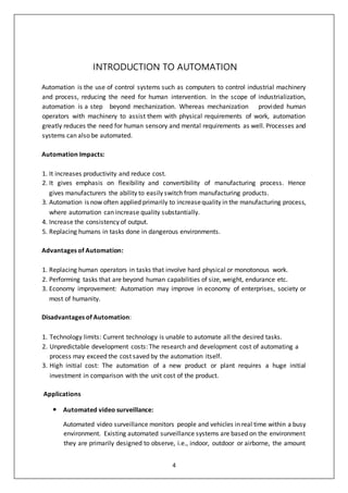 4
INTRODUCTION TO AUTOMATION
Automation is the use of control systems such as computers to control industrial machinery
and process, reducing the need for human intervention. In the scope of industrialization,
automation is a step beyond mechanization. Whereas mechanization provided human
operators with machinery to assist them with physical requirements of work, automation
greatly reduces the need for human sensory and mental requirements as well. Processes and
systems can also be automated.
Automation Impacts:
1. It increases productivity and reduce cost.
2. It gives emphasis on flexibility and convertibility of manufacturing process. Hence
gives manufacturers the ability to easily switch from manufacturing products.
3. Automation is now often applied primarily to increasequality in the manufacturing process,
where automation can increase quality substantially.
4. Increase the consistency of output.
5. Replacing humans in tasks done in dangerous environments.
Advantages of Automation:
1. Replacing human operators in tasks that involve hard physical or monotonous work.
2. Performing tasks that are beyond human capabilities of size, weight, endurance etc.
3. Economy improvement: Automation may improve in economy of enterprises, society or
most of humanity.
Disadvantages of Automation:
1. Technology limits: Current technology is unable to automate all the desired tasks.
2. Unpredictable development costs: The research and development cost of automating a
process may exceed the cost saved by the automation itself.
3. High initial cost: The automation of a new product or plant requires a huge initial
investment in comparison with the unit cost of the product.
Applications
 Automated video surveillance:
Automated video surveillance monitors people and vehicles in real time within a busy
environment. Existing automated surveillance systems are based on the environment
they are primarily designed to observe, i.e., indoor, outdoor or airborne, the amount
 