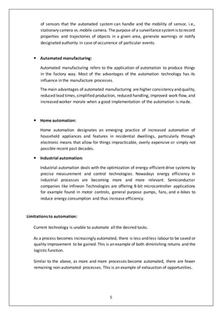 5
of sensors that the automated system can handle and the mobility of sensor, i.e.,
stationary camera vs.mobile camera. The purpose of a surveillancesystemis to record
properties and trajectories of objects in a given area, generate warnings or notify
designated authority in case of occurrence of particular events.
 Automated manufacturing:
Automated manufacturing refers to the application of automation to produce things
in the factory way. Most of the advantages of the automation technology has its
influence in the manufacture processes.
The main advantages of automated manufacturing are higher consistency and quality,
reduced lead times,simplified production, reduced handling, improved work flow, and
increased worker morale when a good implementation of the automation is made.
 Home automation:
Home automation designates an emerging practice of increased automation of
household appliances and features in residential dwellings, particularly through
electronic means that allow for things impracticable, overly expensive or simply not
possible recent past decades.
 Industrial automation:
Industrial automation deals with the optimization of energy-efficient drive systems by
precise measurement and control technologies. Nowadays energy efficiency in
industrial processes are becoming more and more relevant. Semiconductor
companies like Infineon Technologies are offering 8-bit microcontroller applications
for example found in motor controls, general purpose pumps, fans, and e-bikes to
reduce energy consumption and thus increase efficiency.
Limitations to automation:
Current technology is unable to automate all the desired tasks.
As a process becomes increasingly automated, there is less and less labour to be saved or
quality improvement to be gained. This is an example of both diminishing returns and the
logistic function.
Similar to the above, as more and more processes become automated, there are fewer
remaining non-automated processes. This is an example of exhaustion of opportunities.
 