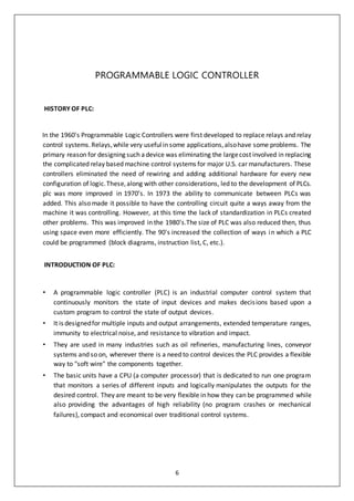 6
PROGRAMMABLE LOGIC CONTROLLER
HISTORY OF PLC:
In the 1960's Programmable Logic Controllers were first developed to replace relays and relay
control systems.Relays,while very usefulin some applications,alsohave some problems. The
primary reason for designing such adevice was eliminating the largecost involved in replacing
the complicated relay based machine control systems for major U.S. car manufacturers. These
controllers eliminated the need of rewiring and adding additional hardware for every new
configuration of logic.These,along with other considerations, led to the development of PLCs.
plc was more improved in 1970’s. In 1973 the ability to communicate between PLCs was
added. This also made it possible to have the controlling circuit quite a ways away from the
machine it was controlling. However, at this time the lack of standardization in PLCs created
other problems. This was improved in the 1980's.The size of PLC was also reduced then, thus
using space even more efficiently. The 90's increased the collection of ways in which a PLC
could be programmed (block diagrams, instruction list, C, etc.).
INTRODUCTION OF PLC:
• A programmable logic controller (PLC) is an industrial computer control system that
continuously monitors the state of input devices and makes decisions based upon a
custom program to control the state of output devices.
• It is designedfor multiple inputs and output arrangements, extended temperature ranges,
immunity to electrical noise, and resistance to vibration and impact.
• They are used in many industries such as oil refineries, manufacturing lines, conveyor
systems and so on, wherever there is a need to control devices the PLC provides a flexible
way to "soft wire" the components together.
• The basic units have a CPU (a computer processor) that is dedicated to run one program
that monitors a series of different inputs and logically manipulates the outputs for the
desired control. They are meant to be very flexible in how they can be programmed while
also providing the advantages of high reliability (no program crashes or mechanical
failures), compact and economical over traditional control systems.
 
