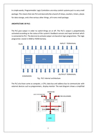 7
In simple words, Programmable Logic Controllers are relay control systems put in a very small
package.This means that one PLC acts basicallylike a bunch of relays,counters, timers, places
for data storage, and a few various other things, all in one small package.
ARCHITECTURE OF PLC:
The PLC give output in order to switch things on or off. The PLC’s output is proportionally
activated according on the status of the system’s feedback sensors and input terminal which
is connected to PLC. The decision to activate output are based on logic programmes. The logic
programme stored in RAM or ROMmemory.
Fig : PLC internal architecture
The PLC also have same as computer, a CPU, data bus and address bus to communicate with
external devices such as programmers, display monitor The next diagram shows a simplified
 