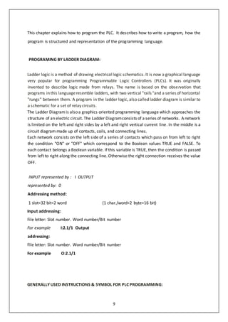 9
This chapter explains how to program the PLC. It describes how to write a program, how the
program is structured and representation of the programming language.
PROGRAMING BY LADDER DIAGRAM:
Ladder logic is a method of drawing electrical logic schematics. It is now a graphical language
very popular for programming Programmable Logic Controllers (PLCs). It was originally
invented to describe logic made from relays. The name is based on the observation that
programs in this languageresemble ladders, with two vertical "rails "and a series of horizontal
"rungs" between them. A program in the ladder logic, also called ladder diagram is similar to
a schematic for a set of relay circuits.
The Ladder Diagramis also a graphics oriented programming language which approaches the
structure of an electric circuit. The Ladder Diagramconsists of a series of networks. A network
is limited on the left and right sides by a left and right vertical current line. In the middle is a
circuit diagram made up of contacts, coils, and connecting lines.
Each network consists on the left side of a series of contacts which pass on from left to right
the condition "ON" or "OFF" which correspond to the Boolean values TRUE and FALSE. To
each contact belongs a Boolean variable. If this variable is TRUE, then the condition is passed
from left to right along the connecting line. Otherwise the right connection receives the value
OFF.
INPUT represented by : I OUTPUT
represented by: 0
Addressing method:
1 slot=32 bit=2 word (1 char./word=2 byte=16 bit)
Input addressing:
File letter: Slot number. Word number/Bit number
For example I:2.1/1 Output
addressing:
File letter: Slot number. Word number/Bit number
For example O:2.1/1
GENERALLY USED INSTRUCTIONS & SYMBOL FOR PLC PROGRAMMING:
 