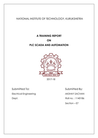 NATIONAL INSTITUTE OF TECHNOLOGY, KURUKSHETRA
A TRAINING REPORT
ON
PLC SCADA AND AUTOMATION
2017-18
Submitted To: Submitted By:
Electrical Engineering AKSHAY SACHAN
Dept. Roll no. : 1140186
Section – E7
 