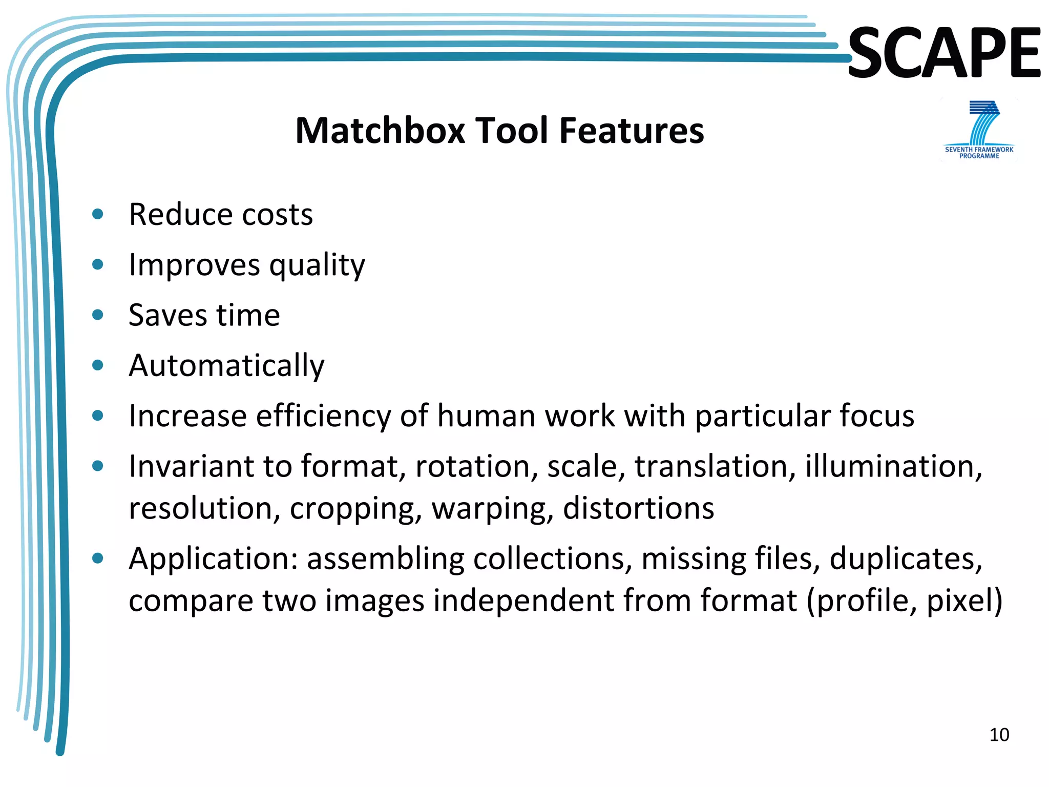 SCAPE
              Matchbox Tool Features

• Reduce costs
• Improves quality
• Saves time
• Automatically
• Increase efficiency of human work with particular focus
• Invariant to format, rotation, scale, translation, illumination,
  resolution, cropping, warping, distortions
• Application: assembling collections, missing files, duplicates,
  compare two images independent from format (profile, pixel)


                                                                10
 