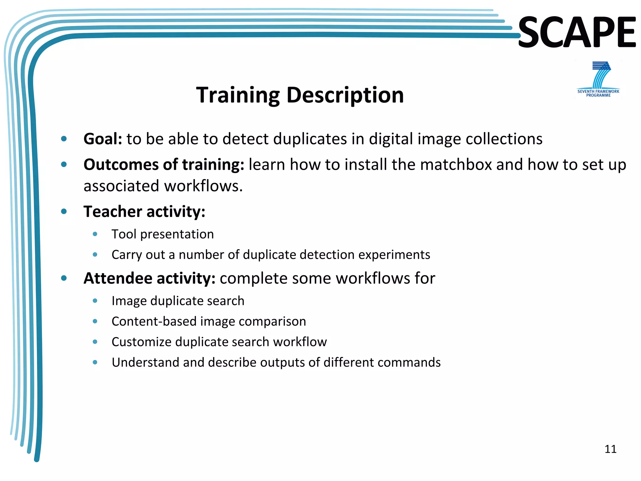 SCAPE
                     Training Description
• Goal: to be able to detect duplicates in digital image collections
• Outcomes of training: learn how to install the matchbox and how to set up
  associated workflows.
• Teacher activity:
    • Tool presentation
    • Carry out a number of duplicate detection experiments
• Attendee activity: complete some workflows for
    •   Image duplicate search
    •   Content-based image comparison
    •   Customize duplicate search workflow
    •   Understand and describe outputs of different commands




                                                                        11
 