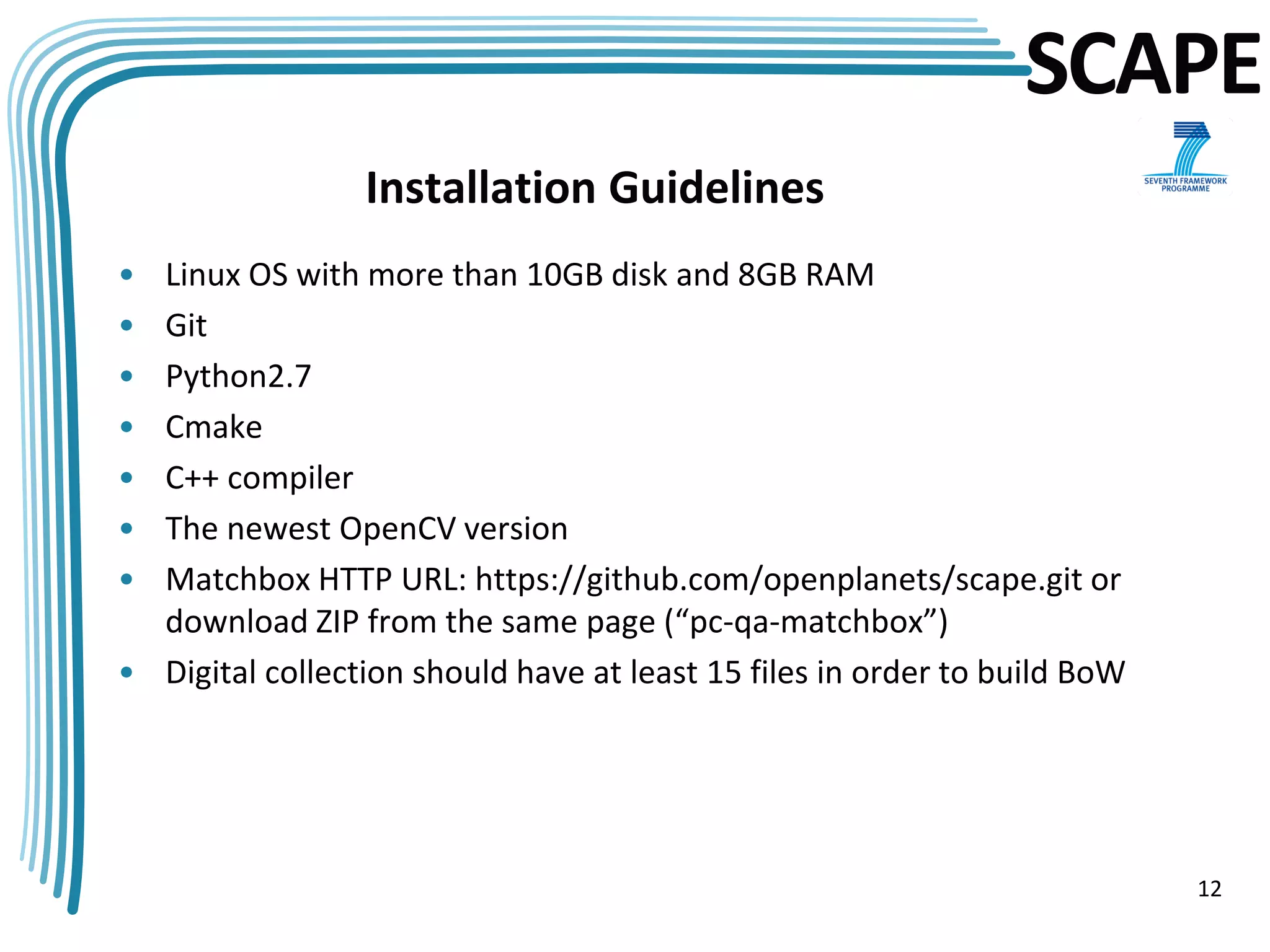 SCAPE
                 Installation Guidelines
• Linux OS with more than 10GB disk and 8GB RAM
• Git
• Python2.7
• Cmake
• C++ compiler
• The newest OpenCV version
• Matchbox HTTP URL: https://github.com/openplanets/scape.git or
  download ZIP from the same page (“pc-qa-matchbox”)
• Digital collection should have at least 15 files in order to build BoW




                                                                           12
 