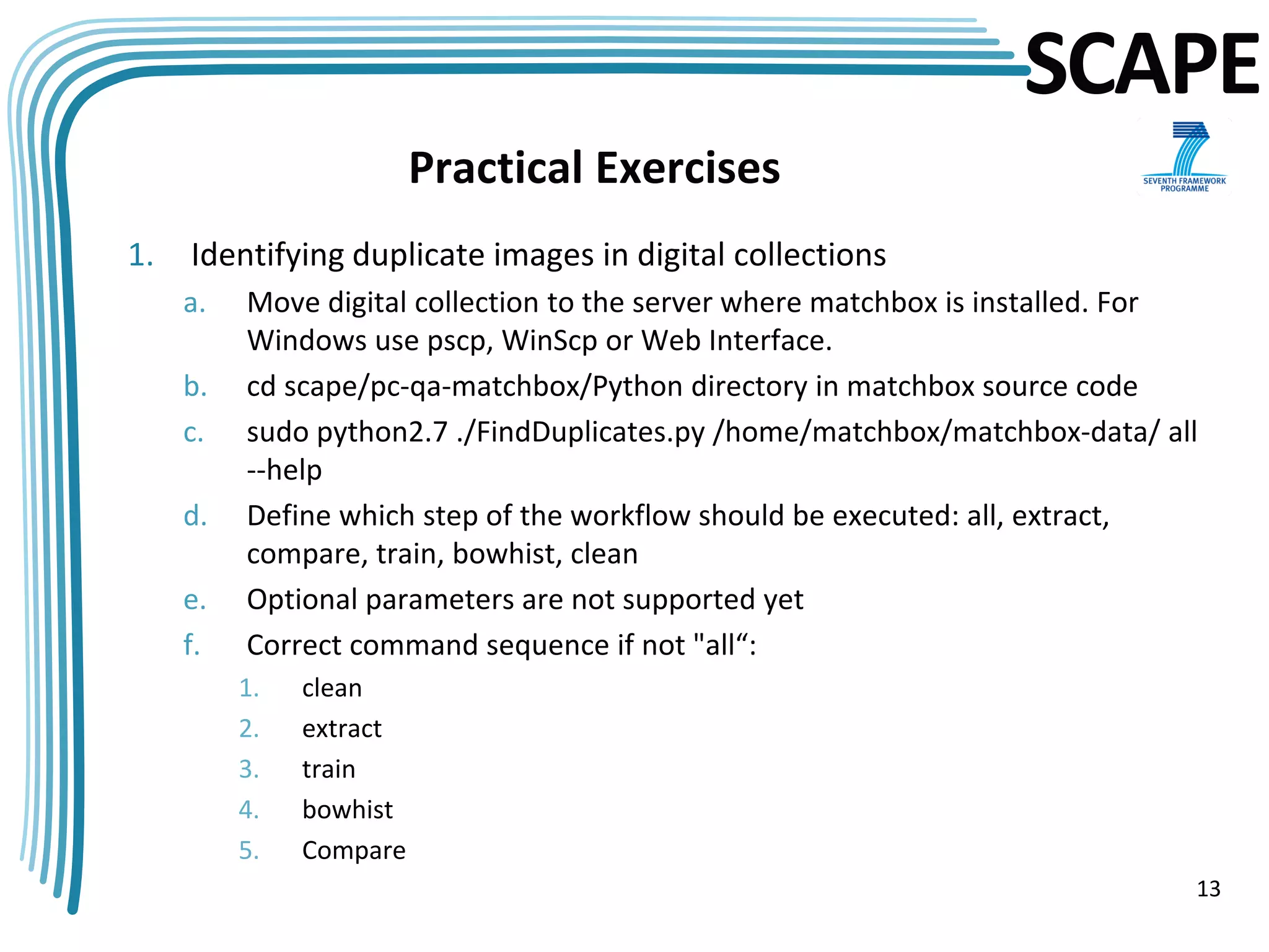 SCAPE
                         Practical Exercises
1.   Identifying duplicate images in digital collections
     a.   Move digital collection to the server where matchbox is installed. For
          Windows use pscp, WinScp or Web Interface.
     b.   cd scape/pc-qa-matchbox/Python directory in matchbox source code
     c.   sudo python2.7 ./FindDuplicates.py /home/matchbox/matchbox-data/ all
          --help
     d.   Define which step of the workflow should be executed: all, extract,
          compare, train, bowhist, clean
     e.   Optional parameters are not supported yet
     f.   Correct command sequence if not "all“:
          1.   clean
          2.   extract
          3.   train
          4.   bowhist
          5.   Compare
                                                                               13
 