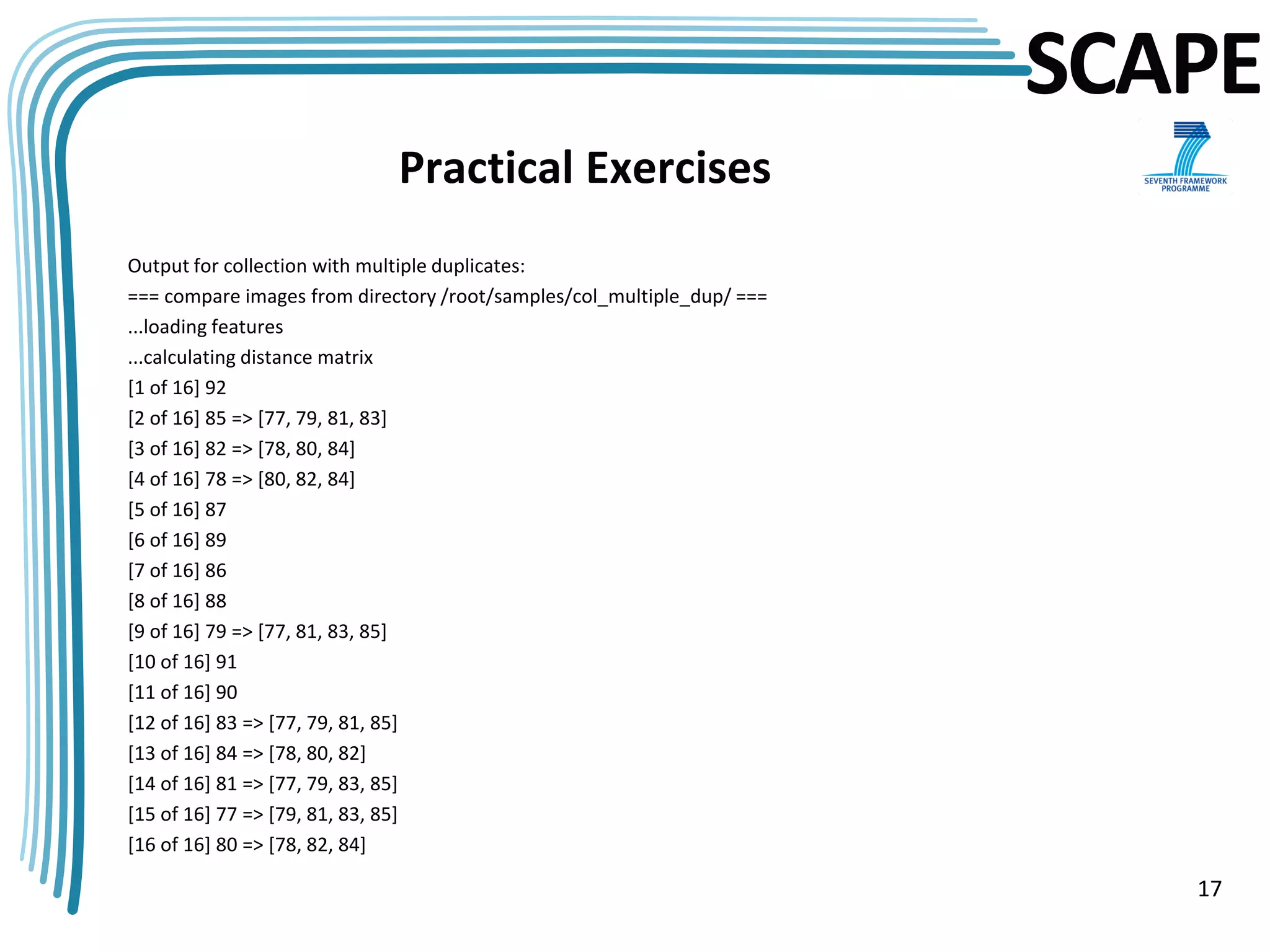 SCAPE
                             Practical Exercises
Output for collection with multiple duplicates:
=== compare images from directory /root/samples/col_multiple_dup/ ===
...loading features
...calculating distance matrix
[1 of 16] 92
[2 of 16] 85 => [77, 79, 81, 83]
[3 of 16] 82 => [78, 80, 84]
[4 of 16] 78 => [80, 82, 84]
[5 of 16] 87
[6 of 16] 89
[7 of 16] 86
[8 of 16] 88
[9 of 16] 79 => [77, 81, 83, 85]
[10 of 16] 91
[11 of 16] 90
[12 of 16] 83 => [77, 79, 81, 85]
[13 of 16] 84 => [78, 80, 82]
[14 of 16] 81 => [77, 79, 83, 85]
[15 of 16] 77 => [79, 81, 83, 85]
[16 of 16] 80 => [78, 82, 84]

                                                                           17
 
