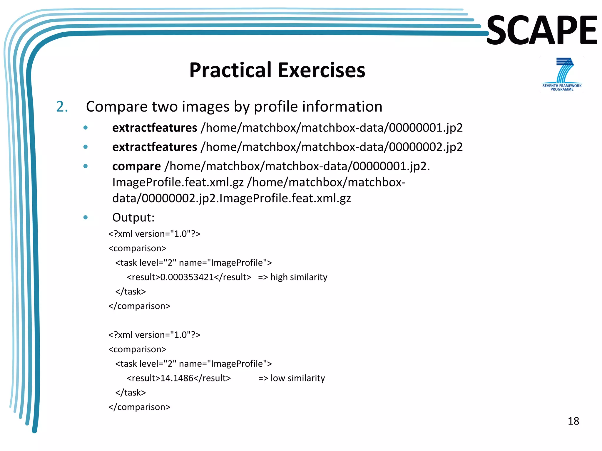 SCAPE
                           Practical Exercises
2.   Compare two images by profile information
     •   extractfeatures /home/matchbox/matchbox-data/00000001.jp2
     •   extractfeatures /home/matchbox/matchbox-data/00000002.jp2
     •   compare /home/matchbox/matchbox-data/00000001.jp2.
         ImageProfile.feat.xml.gz /home/matchbox/matchbox-
         data/00000002.jp2.ImageProfile.feat.xml.gz
     •   Output:
         <?xml version="1.0"?>
         <comparison>
          <task level="2" name="ImageProfile">
             <result>0.000353421</result> => high similarity
          </task>
         </comparison>

         <?xml version="1.0"?>
         <comparison>
          <task level="2" name="ImageProfile">
             <result>14.1486</result>      => low similarity
          </task>
         </comparison>
                                                                        18
 