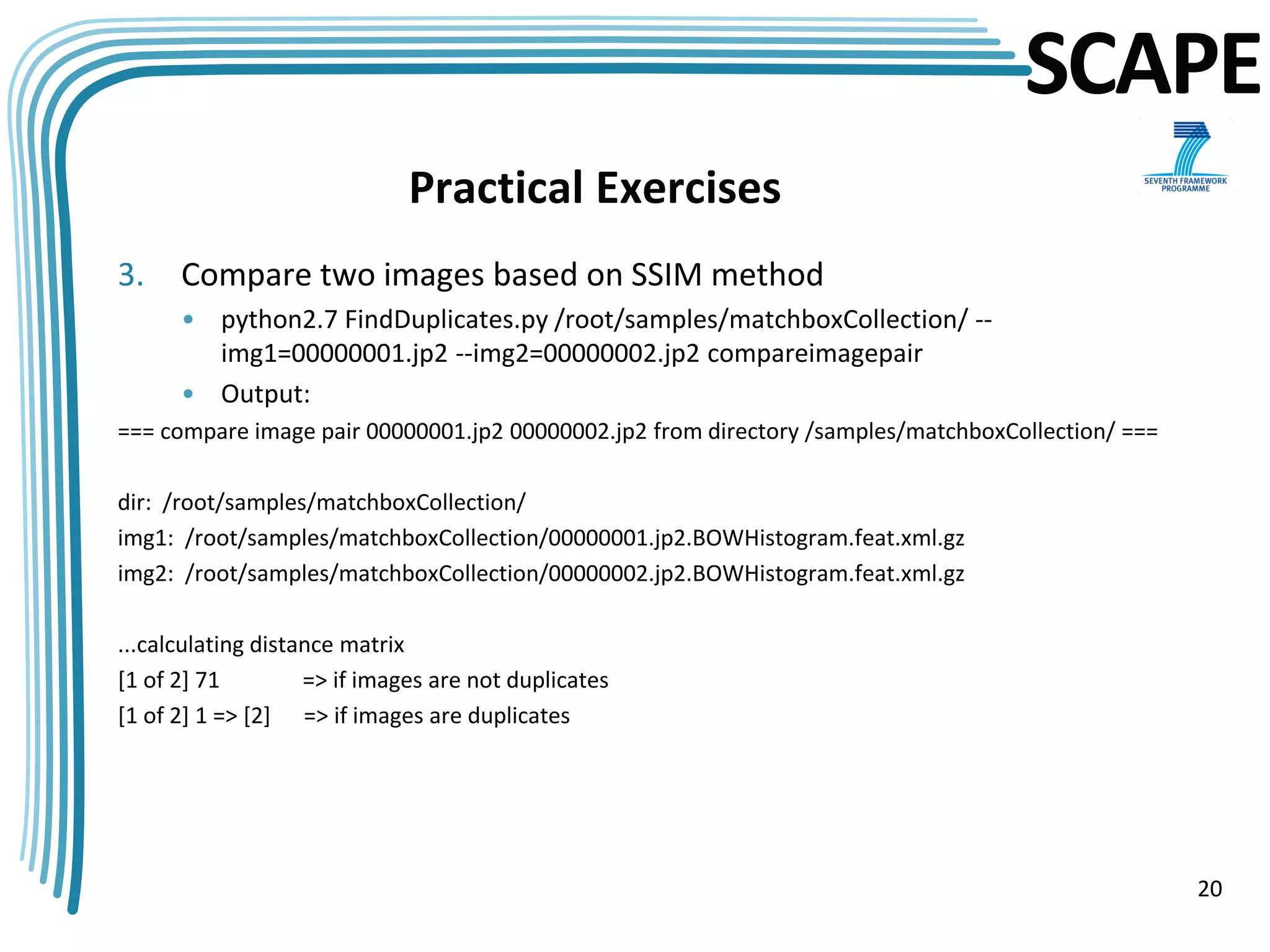 SCAPE
                              Practical Exercises
3.    Compare two images based on SSIM method
      • python2.7 FindDuplicates.py /root/samples/matchboxCollection/ --
        img1=00000001.jp2 --img2=00000002.jp2 compareimagepair
      • Output:
=== compare image pair 00000001.jp2 00000002.jp2 from directory /samples/matchboxCollection/ ===

dir: /root/samples/matchboxCollection/
img1: /root/samples/matchboxCollection/00000001.jp2.BOWHistogram.feat.xml.gz
img2: /root/samples/matchboxCollection/00000002.jp2.BOWHistogram.feat.xml.gz

...calculating distance matrix
[1 of 2] 71         => if images are not duplicates
[1 of 2] 1 => [2] => if images are duplicates




                                                                                                   20
 