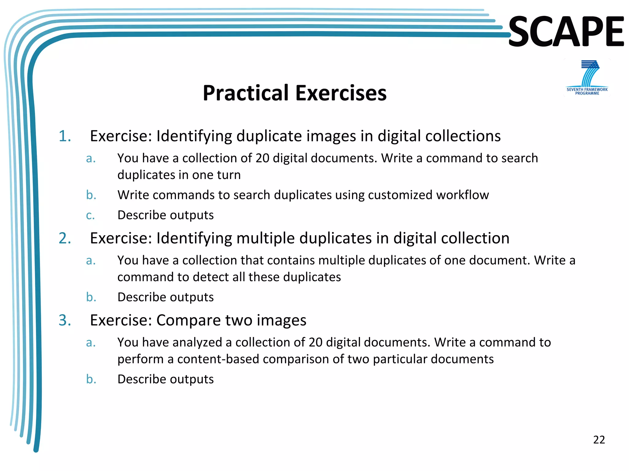 SCAPE
                        Practical Exercises
1.   Exercise: Identifying duplicate images in digital collections
     a.   You have a collection of 20 digital documents. Write a command to search
          duplicates in one turn
     b.   Write commands to search duplicates using customized workflow
     c.   Describe outputs
2.   Exercise: Identifying multiple duplicates in digital collection
     a.   You have a collection that contains multiple duplicates of one document. Write a
          command to detect all these duplicates
     b.   Describe outputs
3.   Exercise: Compare two images
     a.   You have analyzed a collection of 20 digital documents. Write a command to
          perform a content-based comparison of two particular documents
     b.   Describe outputs



                                                                                             22
 