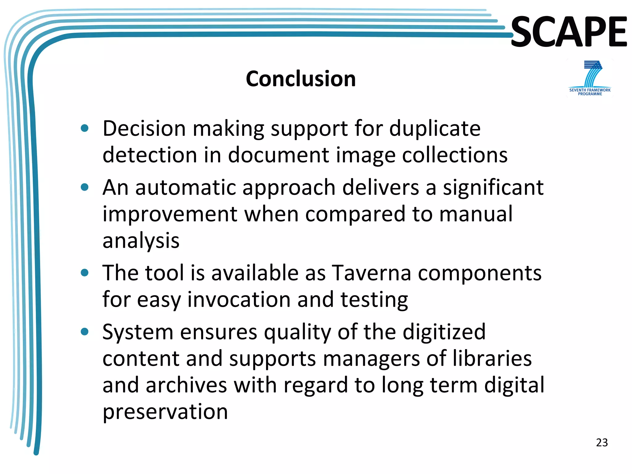 SCAPE
                Conclusion

• Decision making support for duplicate
  detection in document image collections
• An automatic approach delivers a significant
  improvement when compared to manual
  analysis
• The tool is available as Taverna components
  for easy invocation and testing
• System ensures quality of the digitized
  content and supports managers of libraries
  and archives with regard to long term digital
  preservation
                                                  23
 
