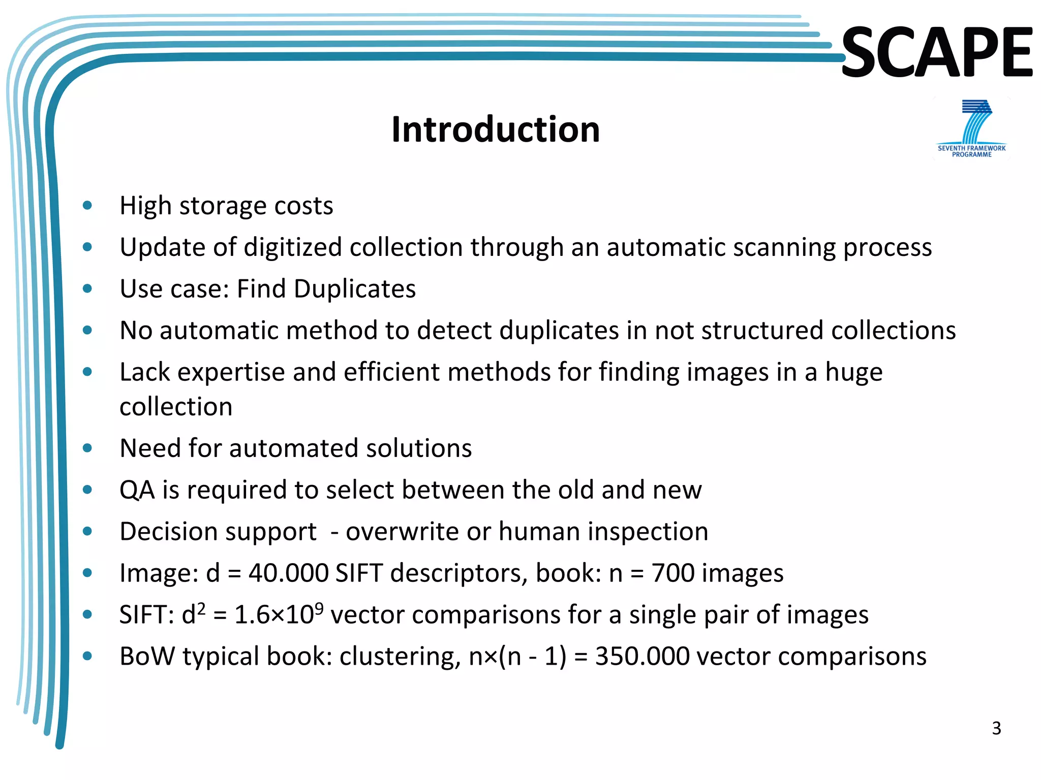 SCAPE
                          Introduction
•   High storage costs
•   Update of digitized collection through an automatic scanning process
•   Use case: Find Duplicates
•   No automatic method to detect duplicates in not structured collections
•   Lack expertise and efficient methods for finding images in a huge
    collection
•   Need for automated solutions
•   QA is required to select between the old and new
•   Decision support - overwrite or human inspection
•   Image: d = 40.000 SIFT descriptors, book: n = 700 images
•   SIFT: d2 = 1.6×109 vector comparisons for a single pair of images
•   BoW typical book: clustering, n×(n - 1) = 350.000 vector comparisons

                                                                             3
 