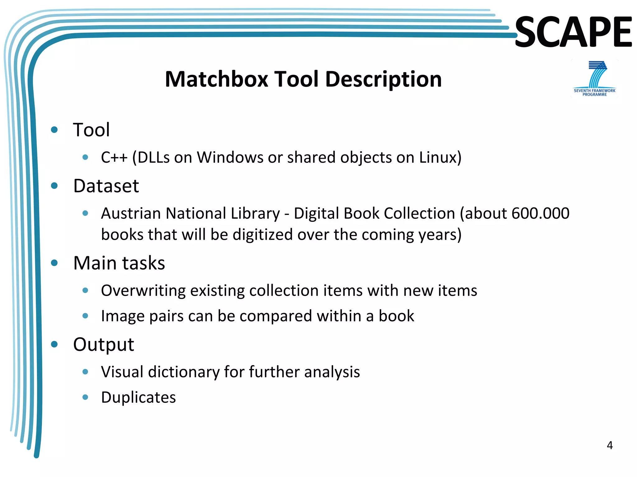 SCAPE
              Matchbox Tool Description

• Tool
   • C++ (DLLs on Windows or shared objects on Linux)
• Dataset
   • Austrian National Library - Digital Book Collection (about 600.000
     books that will be digitized over the coming years)
• Main tasks
   • Overwriting existing collection items with new items
   • Image pairs can be compared within a book
• Output
   • Visual dictionary for further analysis
   • Duplicates

                                                                          4
 