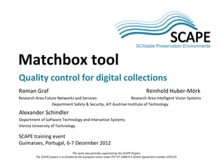 SCAPE

Matchbox tool
Quality control for digital collections
Roman Graf                                                                                   Reinhold Huber-Mörk
Research Area Future Networks and Services                     Research Area Intelligent Vision Systems
                  Department Safety & Security, AIT Austrian Institute of Technology

Alexander Schindler
Department of Software Technology and Interactive Systems
Vienna University of Technology

SCAPE training event
Guimaraes, Portugal, 6-7 December 2012
                                      This work was partially supported by the SCAPE Project.
         The SCAPE project is co-funded by the European Union under FP7 ICT-2009.4.1 (Grant Agreement number 270137).
 