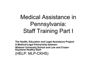 Medical Assistance in
Pennsylvania:
Staff Training Part I
The Health, Education and Legal Assistance Project:
A Medical-Legal Partnership between
Widener University School and Law and CrozerKeystone Healthy Start

(HELP: MLP-CKHS)

 