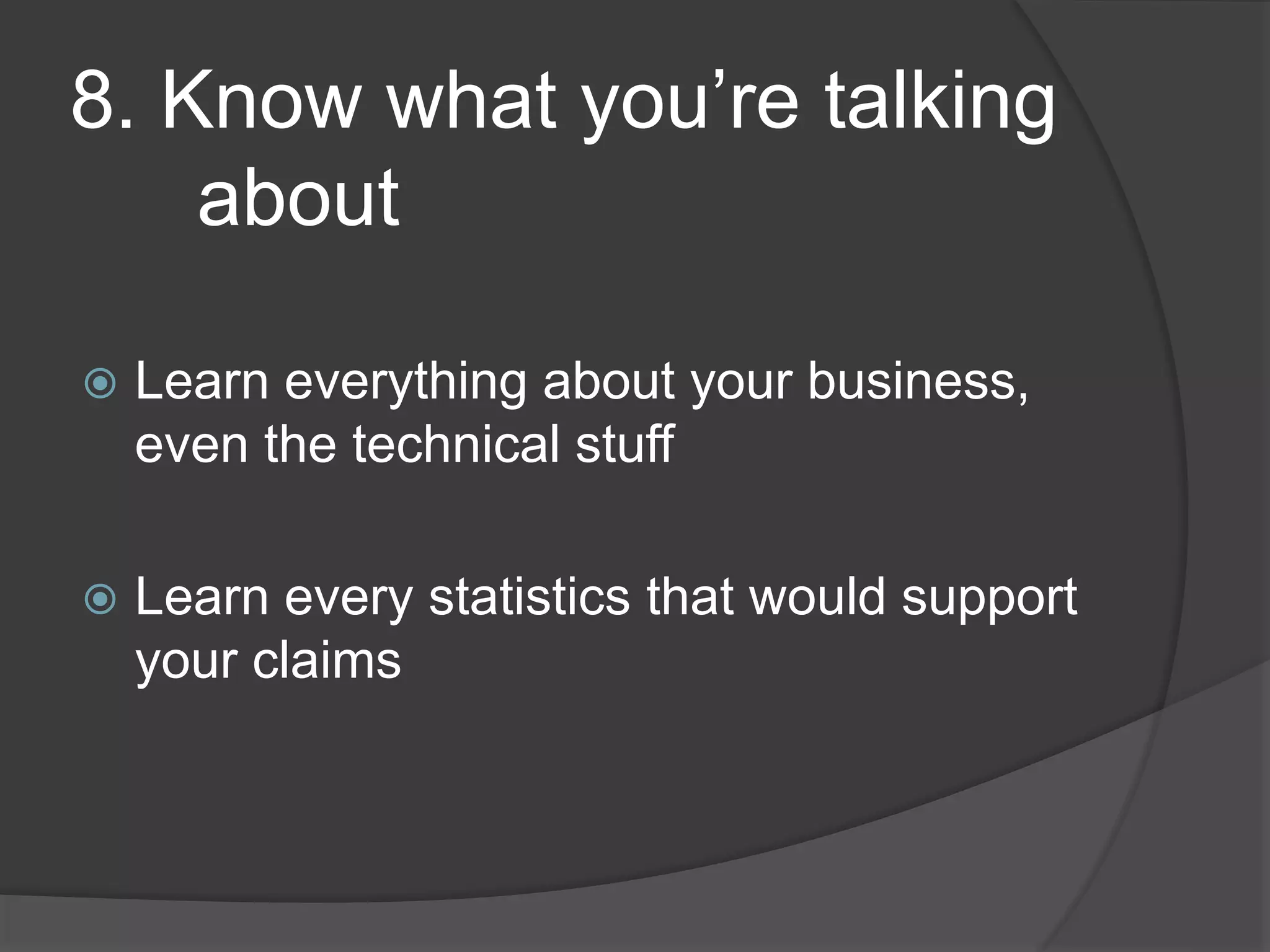 8. Know what you’re talking
about
Learn everything about your business,
even the technical stuff
Learn every statistics that would support
your claims