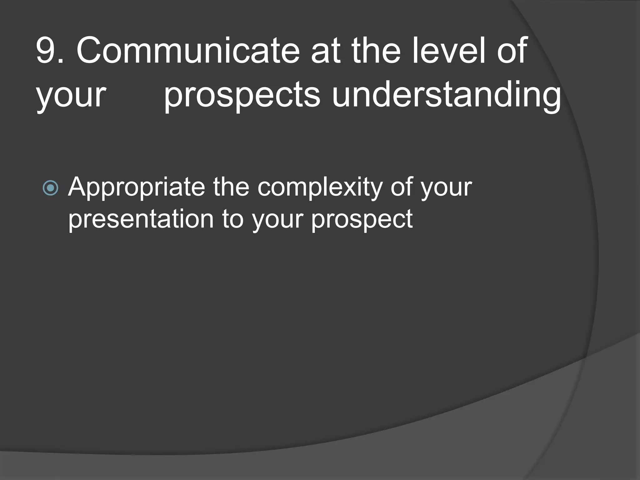 9. Communicate at the level of
your prospects understanding
Appropriate the complexity of your
presentation to your prospect