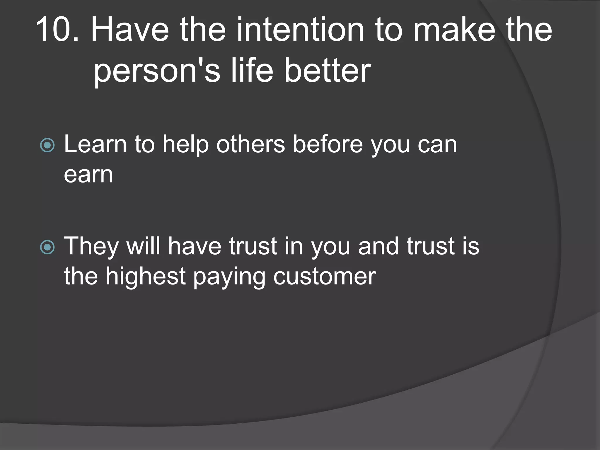 10. Have the intention to make the
person's life better
Learn to help others before you can
earn
They will have trust in you and trust is
the highest paying customer