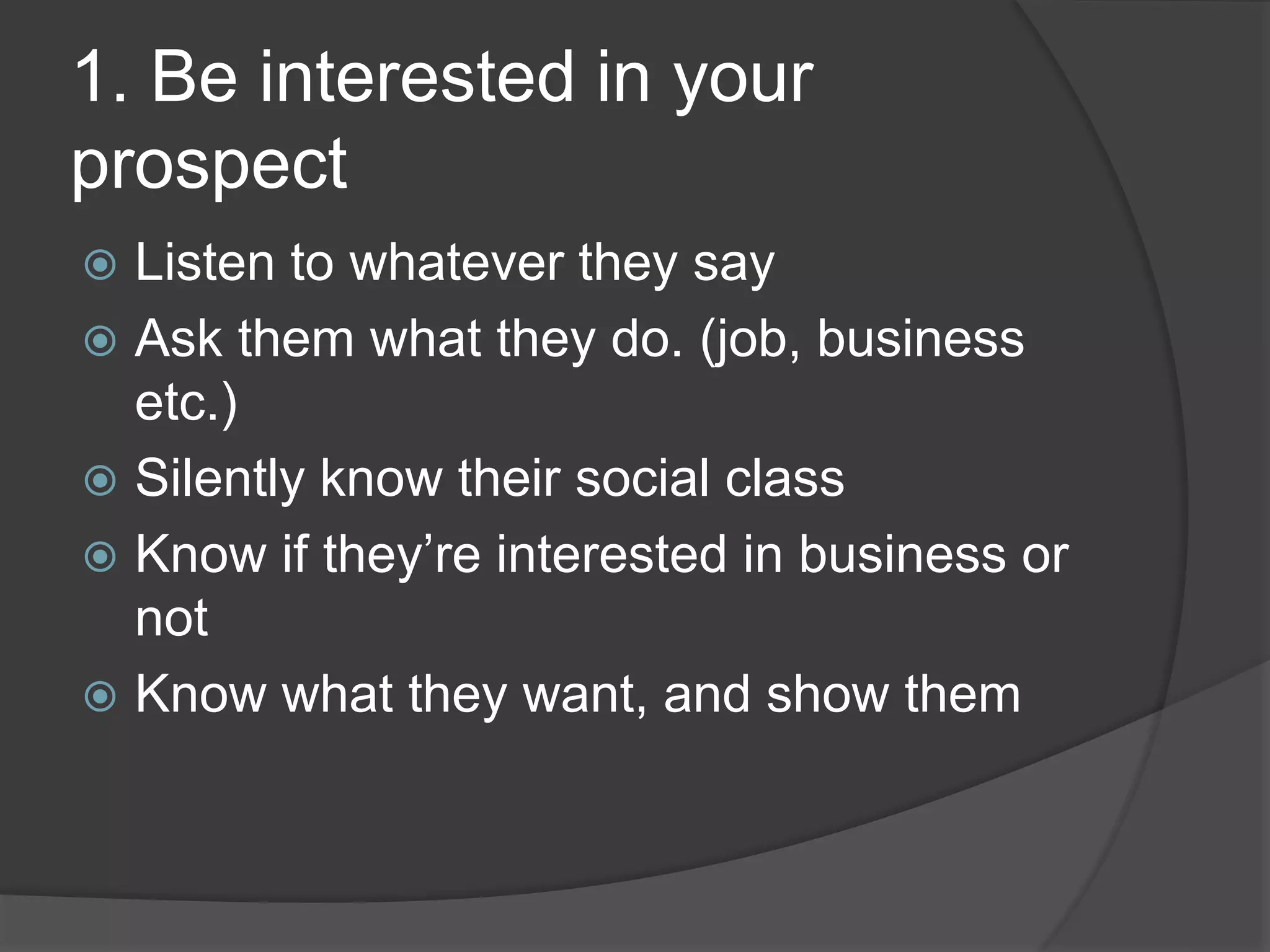 1. Be interested in your
prospect
Listen to whatever they say
Ask them what they do. (job, business
etc.)
Silently know their social class
Know if they’re interested in business or
not
Know what they want, and show them