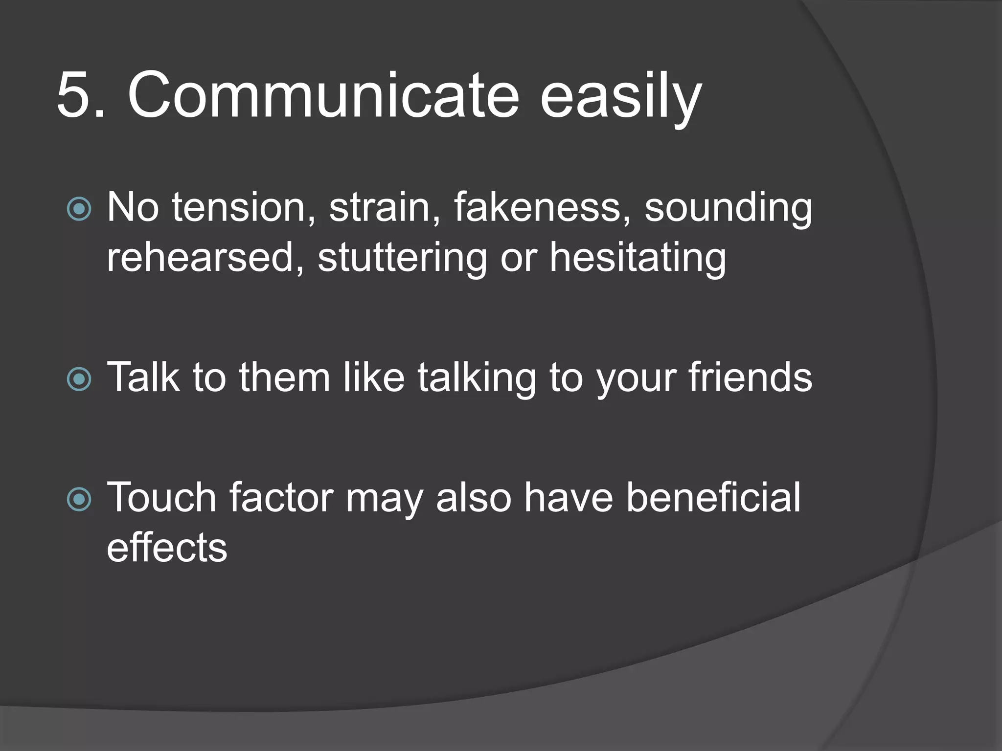 5. Communicate easily
No tension, strain, fakeness, sounding
rehearsed, stuttering or hesitating
Talk to them like talking to your friends
Touch factor may also have beneficial
effects