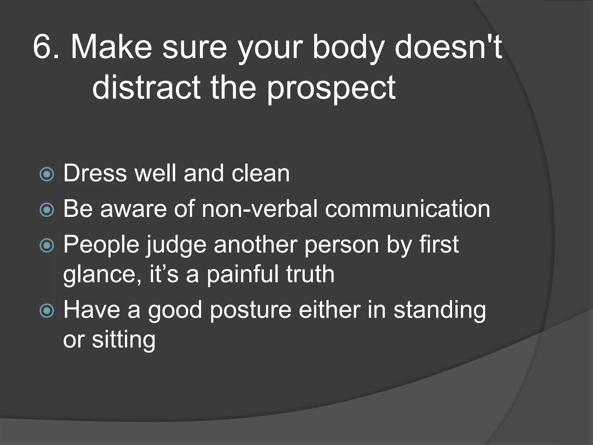 6. Make sure your body doesn't
distract the prospect
Dress well and clean
Be aware of non-verbal communication
People judge another person by first
glance, it’s a painful truth
Have a good posture either in standing
or sitting