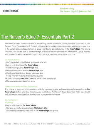 Blackbaud Training
                                                                                       The Raiser’s Edge® 7: Essentials Part I




The Raiser’s Edge 7: Essentials Part 2
  The Raiser’s Edge: Essentials Part II is a three-day course that builds on the concepts introduced in The
  Raiser’s Edge: Essentials Part I. Through instructor-led scenarios, class discussion, and hands-on practice
  in the sample data, participants learn to group records and generate output in The Raiser's Edge. After taking
  this class, you will be able to create mailings, evaluate data using reports and dashboards, group records
  with queries, export database information, and manage your data using global functions.


  Course Objectives
  Upon completion of this course, you will be able to:
  •   Log in to and navigate The Raiser's Edge
  •   Create mailings using Raiser's Edge data
  •   Generate reports to analyse Raiser's Edge data
  •   Create dashboards that display summary data
  •   Group records in your database using queries
  •   Export data from The Raiser's Edge for use in other applications
  •   Manage data using global functions


  Prerequisites and Advanced Preparation
  This course is designed for those responsible for maintaining data and generating database output in The
  Raiser's Edge. Before attending this class, you must attend The Raiser’s Edge: Essentials Part I. You should
  also be comfortable working in a Microsoft® Windows® environment.


  Course Content
  Navigation
  •   Log in to and out of The Raiser's Edge
  •   Navigate to key functional areas in The Raiser's Edge
  •   Locate Blackbaud Help resources in The Raiser's Edge and online




 © April 2011 | 189 Miller St, North2000 Daniel Island Drive, Charleston, SC 8986 6000 E. sales@blackbaud.com.au W. www.blackbaud.com.au
                © February 2002 | Sydney, Australia 2060 T. +61 2 29492 T 800.443.9441 E solutions@blackbaud.com W www.blackbaud.com
 