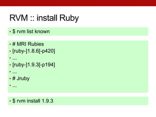 RVM :: install Ruby
• $ rvm list known

• # MRI Rubies
• [ruby-]1.8.6[-p420]
• ...
• [ruby-]1.9.3[-p194]
• ...
• # Jruby
• ...


• $ rvm install 1.9.3
 