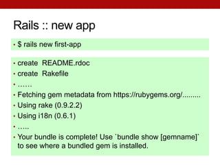 Rails :: new app
• $ rails new first-app

• create README.rdoc
• create Rakefile
• ……
• Fetching gem metadata from https://rubygems.org/.........
• Using rake (0.9.2.2)
• Using i18n (0.6.1)
• …..
• Your bundle is complete! Use `bundle show [gemname]`
 to see where a bundled gem is installed.
 