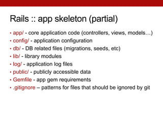 Rails :: app skeleton (partial)
• app/ - core application code (controllers, views, models…)
• config/ - application configuration
• db/ - DB related files (migrations, seeds, etc)
• lib/ - library modules
• log/ - application log files
• public/ - publicly accessible data
• Gemfile - app gem requirements
• .gitignore – patterns for files that should be ignored by git
 