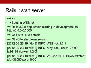 Rails :: start server
• rails s
• => Booting WEBrick
• => Rails 3.2.8 application starting in development on
    http://0.0.0.0:3000
•   => Call with -d to detach
•   => Ctrl-C to shutdown server
•   [2012-09-23 19:46:46] INFO WEBrick 1.3.1
•   [2012-09-23 19:46:46] INFO ruby 1.9.2 (2011-07-09)
    [x86_64-darwin11.2.0]
•   [2012-09-23 19:46:46] INFO WEBrick::HTTPServer#start:
    pid=32565 port=3000
 