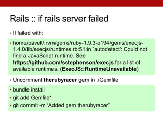 Rails :: if rails server failed
• If failed with:

• home/pavelt/.rvm/gems/ruby-1.9.3-p194/gems/execjs-
 1.4.0/lib/execjs/runtimes.rb:51:in `autodetect': Could not
 find a JavaScript runtime. See
 https://github.com/sstephenson/execjs for a list of
 available runtimes. (ExecJS::RuntimeUnavailable)

• Uncomment therubyracer gem in ./Gemfile

• bundle install
• git add Gemfile*
• git commit -m ‘Added gem therubyracer’
 