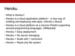 Heroku
• What is Heroku?
• Heroku is a cloud application platform – a new way of
    building and deploying web apps. (Heroku | About)
•   Heroku is a cloud platform as a service (PaaS) supporting
    several programming languages. (Wikipedia)
•   Heroku = Easy deployment
•   Heroku = No server managing
•   Heroku = Scale with 1 command
•   Heroku = Read-only file system
 