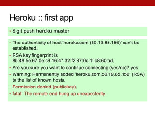 Heroku :: first app
• $ git push heroku master

• The authenticity of host 'heroku.com (50.19.85.156)' can't be
    established.
•   RSA key fingerprint is
    8b:48:5e:67:0e:c9:16:47:32:f2:87:0c:1f:c8:60:ad.
•   Are you sure you want to continue connecting (yes/no)? yes
•   Warning: Permanently added 'heroku.com,50.19.85.156' (RSA)
    to the list of known hosts.
•   Permission denied (publickey).
•   fatal: The remote end hung up unexpectedly
 