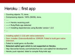 Heroku :: first app
• Counting objects: 73, done.
• Compressing objects: 100% (58/58), done.
• ….
• -----> Heroku receiving push
• -----> Ruby/Rails app detected
• -----> Installing dependencies using Bundler version 1.2.0
• …


• Installing sqlite3 (1.3.6) with native extensions
• Gem::Installer::ExtensionBuildError: ERROR: Failed to build gem native
    extension.
•   Failed to install gems via Bundler.
•   Detected sqlite3 gem which is not supported on Heroku.
•   http://devcenter.heroku.com/articles/how-do-i-use-sqlite3-for-development
•   Heroku push rejected, failed to compile Ruby/rails app
 
