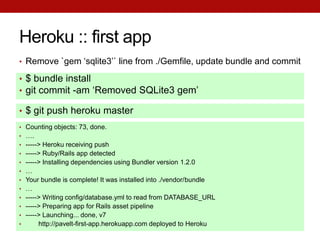 Heroku :: first app
• Remove `gem ‘sqlite3’` line from ./Gemfile, update bundle and commit

• $ bundle install
• git commit -am ‘Removed SQLite3 gem’

• $ git push heroku master
• Counting objects: 73, done.
• ….
• -----> Heroku receiving push
• -----> Ruby/Rails app detected
• -----> Installing dependencies using Bundler version 1.2.0
• …
• Your bundle is complete! It was installed into ./vendor/bundle
• …
• -----> Writing config/database.yml to read from DATABASE_URL
• -----> Preparing app for Rails asset pipeline
• -----> Launching... done, v7
•      http://pavelt-first-app.herokuapp.com deployed to Heroku
 