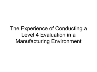 The Experience of Conducting a Level 4 Evaluation in a Manufacturing Environment 